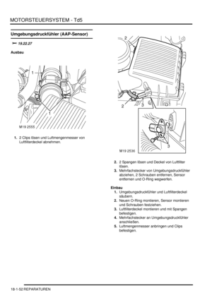 Page 448MOTORSTEUERSYSTEM - Td5
18-1-52 REPARATUREN
Umgebungsdruckfühler (AAP-Sensor)


Ausbau
1.2 Clips lösen und Luftmengenmesser von 
Luftfilterdeckel abnehmen.  
2.2 Spangen lösen und Deckel von Luftfilter 
lösen.  
3.Mehrfachstecker von Umgebungsdruckfühler 
abziehen, 2 Schrauben entfernen, Sensor 
entfernen und O-Ring wegwerfen.  
Einbau
1.Umgebungsdruckfühler und Luftfilterdeckel 
säubern.  
2.Neuen O-Ring montieren, Sensor montieren 
und Schrauben festziehen.  
3.Luftfilterdeckel montieren und...