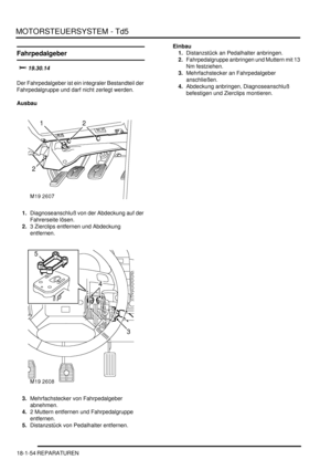 Page 450MOTORSTEUERSYSTEM - Td5
18-1-54 REPARATUREN
Fahrpedalgeber
	

Der Fahrpedalgeber ist ein integraler Bestandteil der 
Fahrpedalgruppe und darf nicht zerlegt werden.  
Ausbau
1.Diagnoseanschluß von der Abdeckung auf der 
Fahrerseite lösen.  
2.3 Zierclips entfernen und Abdeckung 
entfernen.  
3.Mehrfachstecker von Fahrpedalgeber 
abnehmen.  
4.2 Muttern entfernen und Fahrpedalgruppe 
entfernen.  
5.Distanzstück von Pedalhalter entfernen.  Einbau
1.Distanzstück an Pedalhalter anbringen....