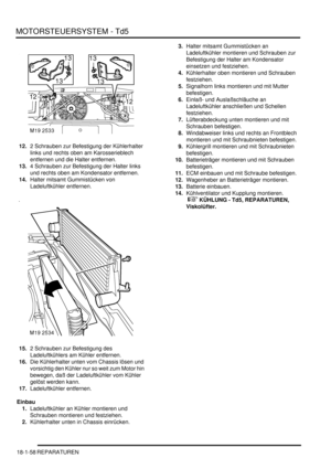 Page 454MOTORSTEUERSYSTEM - Td5
18-1-58 REPARATUREN
12.2 Schrauben zur Befestigung der Kühlerhalter 
links und rechts oben am Karosserieblech 
entfernen und die Halter entfernen.  
13.4 Schrauben zur Befestigung der Halter links 
und rechts oben am Kondensator entfernen.  
14.Halter mitsamt Gummistücken von 
Ladeluftkühler entfernen.  
15.2 Schrauben zur Befestigung des 
Ladeluftkühlers am Kühler entfernen.  
16.Die Kühlerhalter unten vom Chassis lösen und 
vorsichtig den Kühler nur so weit zum Motor hin...