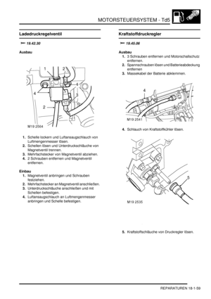 Page 455MOTORSTEUERSYSTEM - Td5
REPARATUREN 18-1-59
Ladedruckregelventil

	
Ausbau
1.Schelle lockern und Luftansaugschlauch von 
Luftmengenmesser lösen.  
2.Schellen lösen und Unterdruckschläuche von 
Magnetventil trennen.  
3.Mehrfachstecker von Magnetventil abziehen.  
4.2 Schrauben entfernen und Magnetventil 
entfernen.  
Einbau
1.Magnetventil anbringen und Schrauben 
festziehen.  
2.Mehrfachstecker an Magnetventil anschließen.  
3.Unterdruckschläuche anschließen und mit 
Schellen befestigen....