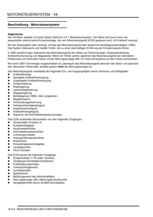 Page 466MOTORSTEUERSYSTEM - V8
18-2-6 BESCHREIBUNG UND FUNKTIONSWEISE
Beschreibung - Motorsteuersystem
Allgemeines
Der V8-Motor arbeitet mit einem Bosch Motronic 5.2.1 Motorsteuersystem. Der Motor wird durch eine voll 
sequentielle, elektronische Einspritzanlage, die vom Motorsteuergerät (ECM) gesteuert wird, mit Kraftstoff versorgt.  
Wo der Gesetzgeber dies verlangt, verfügt das Motorsteuergerät über bestimmte Borddiagnosestrategien (OBD). 
Das System überwacht und meldet Fehler, die zu einer übermäßigen...