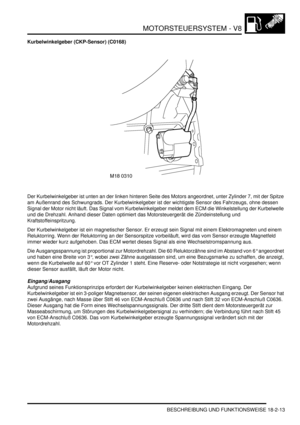 Page 473MOTORSTEUERSYSTEM - V8
BESCHREIBUNG UND FUNKTIONSWEISE 18-2-13
Kurbelwinkelgeber (CKP-Sensor) (C0168)
Der Kurbelwinkelgeber ist unten an der linken hinteren Seite des Motors angeordnet, unter Zylinder 7, mit der Spitze 
am Außenrand des Schwungrads. Der Kurbelwinkelgeber ist der wichtigste Sensor des Fahrzeugs, ohne dessen 
Signal der Motor nicht läuft. Das Signal vom Kurbelwinkelgeber meldet dem ECM die Winkelstellung der Kurbelwelle 
und die Drehzahl. Anhand dieser Daten optimiert das Motorsteuergerät...