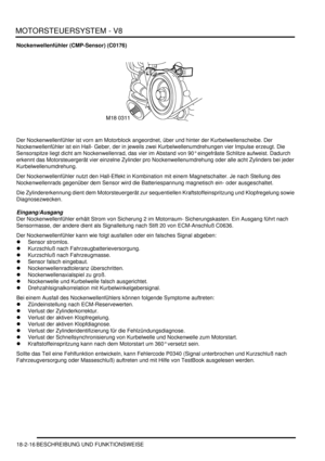 Page 476MOTORSTEUERSYSTEM - V8
18-2-16 BESCHREIBUNG UND FUNKTIONSWEISE
Nockenwellenfühler (CMP-Sensor) (C0176)
Der Nockenwellenfühler ist vorn am Motorblock angeordnet, über und hinter der Kurbelwellenscheibe. Der 
Nockenwellenfühler ist ein Hall- Geber, der in jeweils zwei Kurbelwellenumdrehungen vier Impulse erzeugt. Die 
Sensorspitze liegt dicht am Nockenwellenrad, das vier im Abstand von 90° eingefräste Schlitze aufweist. Dadurch 
erkennt das Motorsteuergerät vier einzelne Zylinder pro Nockenwellenumdrehung...