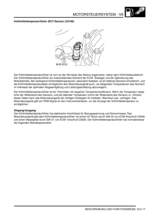 Page 477MOTORSTEUERSYSTEM - V8
BESCHREIBUNG UND FUNKTIONSWEISE 18-2-17
Kühlmitteltemperaturfühler (ECT-Sensor) (C0196)
Der Kühlmitteltemperaturfühler ist vorn an der Stirnseite des Motors angeordnet, neben dem Kühlmittelauslaßrohr. 
Der Kühlmitteltemperaturfühler ein entscheidendes Element der ECM- Strategie und die Optimierung des 
Motorbetriebs. Bei niedrigeren Kühlmitteltemperaturen, etwa beim Kaltstart, ist ein fetteres Gemisch erforderlich, und 
die Kühlmitteltemperaturdaten ermöglichen dem Motorsteuergerät...