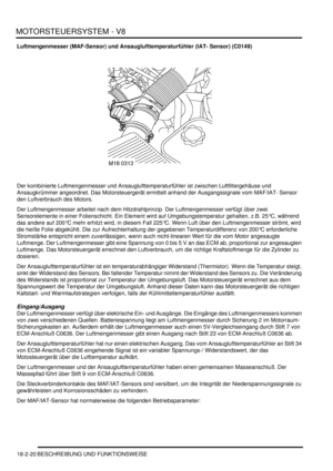 Page 480MOTORSTEUERSYSTEM - V8
18-2-20 BESCHREIBUNG UND FUNKTIONSWEISE
Luftmengenmesser (MAF-Sensor) und Ansauglufttemperaturfühler (IAT- Sensor) (C0149)
Der kombinierte Luftmengenmesser und Ansauglufttemperaturfühler ist zwischen Luftfiltergehäuse und 
Ansaugkrümmer angeordnet. Das Motorsteuergerät ermittelt anhand der Ausgangssignale vom MAF/IAT- Sensor 
den Luftverbrauch des Motors.  
Der Luftmengenmesser arbeitet nach dem Hitzdrahtprinzip. Der Luftmengenmesser verfügt über zwei 
Sensorelemente in einer...