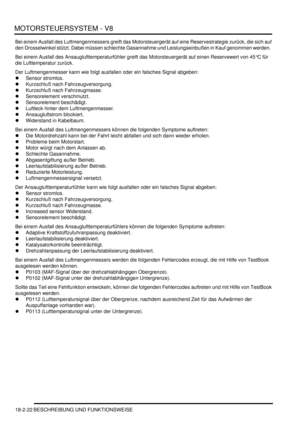 Page 482MOTORSTEUERSYSTEM - V8
18-2-22 BESCHREIBUNG UND FUNKTIONSWEISE
Bei einem Ausfall des Luftmengenmessers greift das Motorsteuergerät auf eine Reservestrategie zurück, die sich auf 
den Drosselwinkel stützt. Dabei müssen schlechte Gasannahme und Leistungseinbußen in Kauf genommen werden.  
Bei einem Ausfall des Ansauglufttemperaturfühler greift das Motorsteuergerät auf einen Reservewert von 45°C für 
die Lufttemperatur zurück.  
Der Luftmengenmesser kann wie folgt ausfallen oder ein falsches Signal abgeben:...