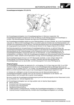 Page 483MOTORSTEUERSYSTEM - V8
BESCHREIBUNG UND FUNKTIONSWEISE 18-2-23
Drosselklappenwinkelgeber (TP) (C0175)
Der Drosselklappenwinkelgeber ist am Drosselklappengehäuse im Motorraum angeordnet. Der 
Drosselklappenwinkelgeber ermöglicht dem ECM, die Stellung und den Bewegungsrate der Drosselklappe zu 
ermitteln. Das Motorsteuergerät verarbeitet das Signal des Drosselklappenwinkelgebers.  
Der Drosselklappenwinkelgeber besteht aus einer Widerstandsbahn und einem Schleifer, der mit der Drosselklappe 
verbunden ist....