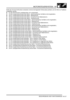 Page 487MOTORSTEUERSYSTEM - V8
BESCHREIBUNG UND FUNKTIONSWEISE 18-2-27
Sollte das Teil eine Fehlfunktion entwickeln, können die folgenden Fehlercodes auftreten und mit Hilfe von TestBook 
ausgelesen werden.  
P1129 (Anschluß der Lambdasonden vorn verwechselt).  
P0130 (vorgeordnete Sonde linke Reihe - stöchiometrisches Verhältnis nicht eingehalten).  
P0131 (vorgeordnete Sonde linke Reihe - Masseschluß).  
P0132 (vorgeordnete Sonde linke Reihe - Kurzschluß nach Batteriestrom).  
P0134 (vorgeordnete Sonde...