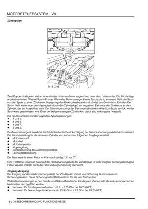 Page 494MOTORSTEUERSYSTEM - V8
18-2-34 BESCHREIBUNG UND FUNKTIONSWEISE
Zündspulen
Zwei Doppelzündspulen sind an einem Halter hinten am Motor angeordnet, unter dem Luftsammler. Die Zündanlage 
arbeitet nach dem Wasted-Spark-Prinzip. Wenn das Motorsteuergerät eine Zündspule to ansteuert, fließt der Strom 
von der Spule zu einer Zündkerze, überspringt den Elektrodenabstand und zündet das Gemisch im Zylinder. Der 
Strom fließt weiter über den Massepfad (durch den Zylinderkopf) zur negativen Elektrode der Zündkerze...