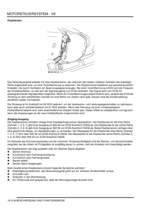 Page 496MOTORSTEUERSYSTEM - V8
18-2-36 BESCHREIBUNG UND FUNKTIONSWEISE
Klopfsensor
Das Motorsteuergerät arbeitet mit zwei Klopfsensoren, die zwischen den beiden mittleren Zylindern der jeweiligen 
Reihe angeordnet sind, um eine Vorentflammung zu erkennen. Die Klopfsensoren bestehen aus piezokeramischen 
Kristallen, die durch Oszillation ein Spannungssignal erzeugen. Bei einer Vorentflammung erhöht sich die Frequenz 
der Kristalloszillation, so daß sich der Signalausgang zum ECM verändert. Das Signal wird vom ECM...