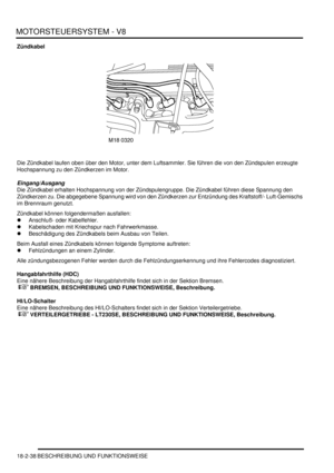 Page 498MOTORSTEUERSYSTEM - V8
18-2-38 BESCHREIBUNG UND FUNKTIONSWEISE
Zündkabel
Die Zündkabel laufen oben über den Motor, unter dem Luftsammler. Sie führen die von den Zündspulen erzeugte 
Hochspannung zu den Zündkerzen im Motor.  
Eingang/Ausgang
Die Zündkabel erhalten Hochspannung von der Zündspulengruppe. Die Zündkabel führen diese Spannung den 
Zündkerzen zu. Die abgegebene Spannung wird von den Zündkerzen zur Entzündung des Kraftstoff/- Luft-Gemischs 
im Brennraum genutzt.  
Zündkabel können folgendermaßen...