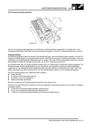 Page 501MOTORSTEUERSYSTEM - V8
BESCHREIBUNG UND FUNKTIONSWEISE 18-2-41
ATC-Kompressorkupplungsrelais
Das ATC-Kompressorkupplungsrelais ist im Motorraum- Sicherungskasten angeordnet. Es handelt sich um ein 
vierpoliges Schließrelais. Das Relais muß also stromführend werden, um die ATC- Kompressorkupplung zu steuern.  
Eingang/Ausgang
Das Motorsteuergerät schaltet die Masse für die Relaiswicklungen, damit die Relaiskontakte schließen und die ATC-
Kupplung mit Batteriespannung versorgt werden können. Das ECM...