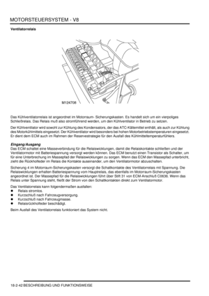 Page 502MOTORSTEUERSYSTEM - V8
18-2-42 BESCHREIBUNG UND FUNKTIONSWEISE
Ventilatorrelais
Das Kühlventilatorrelais ist angeordnet im Motorraum- Sicherungskasten. Es handelt sich um ein vierpoliges 
Schließrelais. Das Relais muß also stromführend werden, um den Kühlventilator in Betrieb zu setzen.  
Der Kühlventilator wird sowohl zur Kühlung des Kondensators, der das ATC-Kältemittel enthält, als auch zur Kühlung 
des Motorkühlmittels eingesetzt. Der Kühlventilator wird besonders bei hohen Motorbetriebstemperaturen...