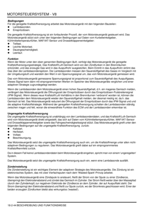 Page 504MOTORSTEUERSYSTEM - V8
18-2-44 BESCHREIBUNG UND FUNKTIONSWEISE
Bedingungen
Für die geregelte Kraftstoffversorgung arbeitet das Motorsteuergerät mit den folgenden Bauteilen:  
Lambdasonden.  
Einspritzdüsen.  
Die geregelte Kraftstoffversorgung ist ein fortlaufender Prozeß, der vom Motorsteuergerät gesteuert wird. Das 
Motorsteuergerät stützt sich unter den folgenden Bedingungen auf Daten vom Kurbelwinkelgeber, 
Kühlmitteltemperaturfühler, MAF/IAT-Sensor und Drosselklappenwinkelgeber:  
Teillast....