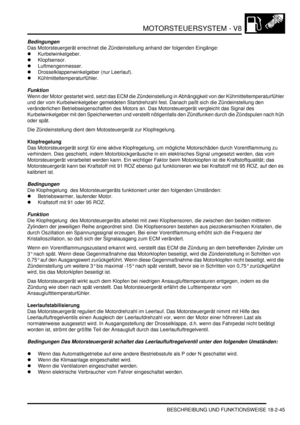 Page 505MOTORSTEUERSYSTEM - V8
BESCHREIBUNG UND FUNKTIONSWEISE 18-2-45
Bedingungen
Das Motorsteuergerät errechnet die Zündeinstellung anhand der folgenden Eingänge:  
Kurbelwinkelgeber.  
Klopfsensor.  
Luftmengenmesser.  
Drosselklappenwinkelgeber (nur Leerlauf).  
Kühlmitteltemperaturfühler.  
Funktion
Wenn der Motor gestartet wird, setzt das ECM die Zündeinstellung in Abhängigkeit von der Kühmitteltemperaturfühler 
und der vom Kurbelwinkelgeber gemeldeten Startdrehzahl fest. Danach paßt sich die...