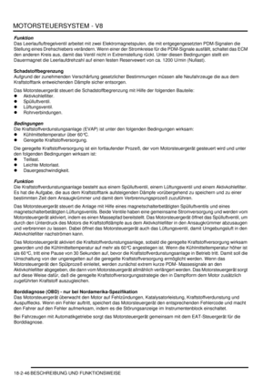 Page 506MOTORSTEUERSYSTEM - V8
18-2-46 BESCHREIBUNG UND FUNKTIONSWEISE
Funktion
Das Leerlaufluftregelventil arbeitet mit zwei Elektromagnetspulen, die mit entgegengesetzten PDM-Signalen die 
Stellung eines Drehschiebers verändern. Wenn einer der Stromkreise für die PDM-Signale ausfällt, schaltet das ECM 
den anderen Kreis aus, damit das Ventil nicht in Extremstellung rückt. Unter diesen Bedingungen stellt ein 
Dauermagnet die Leerlaufdrehzahl auf einen festen Reservewert von ca. 1200 U/min (Nullast)....