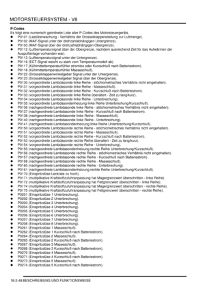 Page 508MOTORSTEUERSYSTEM - V8
18-2-48 BESCHREIBUNG UND FUNKTIONSWEISE
P-Codes
Es folgt eine numerisch geordnete Liste aller P-Codes des Motorsteuergeräts.  
P0101 (Lastüberwachung - Verhältnis der Drosselklappenstellung zur Luftmenge).  
P0102 (MAF-Signal unter der drehzahlabhängigen Untergrenze).  
P0103 (MAF-Signal über der drehzahlabhängigen Obergrenze).  
P0112 (Lufttemperatursignal über der Obergrenze, nachdem ausreichend Zeit für das Aufwärmen der 
Auspuffanlage vorhanden war).  
P0113...