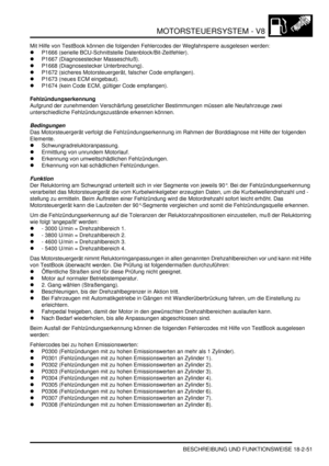 Page 511MOTORSTEUERSYSTEM - V8
BESCHREIBUNG UND FUNKTIONSWEISE 18-2-51
Mit Hilfe von TestBook können die folgenden Fehlercodes der Wegfahrsperre ausgelesen werden:  
P1666 (serielle BCU-Schnittstelle Datenblock/Bit-Zeitfehler).  
P1667 (Diagnosestecker Masseschluß).  
P1668 (Diagnosestecker Unterbrechung).  
P1672 (sicheres Motorsteuergerät, falscher Code empfangen).  
P1673 (neues ECM eingebaut).  
P1674 (kein Code ECM, gültiger Code empfangen).  
Fehlzündungserkennung
Aufgrund der zunehmenden...