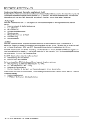 Page 514MOTORSTEUERSYSTEM - V8
18-2-54 BESCHREIBUNG UND FUNKTIONSWEISE
Bordkommunikationsnetz (Controller Area Network - CAN)
Das Bordkommunikationsnetz (CAN) ist eine hochschnelle serielle Schnittstelle zwischen dem Motorsteuergerät und 
Steuergerät des elektronischen Automatikgetriebes (EAT). Über den CAN-Datenbus werden Daten zwischen dem 
Motorsteuergerät und dem EAT- Steuergerät ausgetauscht. Das Netz hat nur diese beiden Teilnehmer.  
Bedingungen
Der CAN-Datenbus wird vom EAT-Steuergerät und vom...