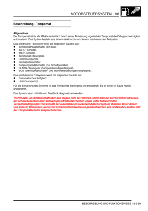 Page 519MOTORSTEUERSYSTEM - V8
BESCHREIBUNG UND FUNKTIONSWEISE 18-2-59
Beschreibung - Tempomat
Allgemeines
Der Tempomat ist für alle Märkte einheitlich. Nach seiner Aktivierung reguliert der Tempomat die Fahrgeschwindigkeit 
automatisch. Das System besteht aus einem elektrischen und einem mechanischen Teilsystem.  
Das elektrische Teilsystem weist die folgenden Bauteile auf:  
Tempomathauptschalter (ein/aus).  
SET+-Schalter.  
RES-Schalter.  
Tempomat-Steuergerät.  
Unterdruckpumpe.  
Bremspedalschalter....