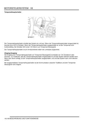 Page 520MOTORSTEUERSYSTEM - V8
18-2-60 BESCHREIBUNG UND FUNKTIONSWEISE
Tempomathauptschalter
Der Tempomathauptschalter schaltet das System ein und aus. Wenn der Tempomathauptschalter eingeschaltet ist, 
leuchtet eine LED im Schalter. Wenn der Tempomathauptschalter ausgeschaltet ist, ist der Tempomat nicht 
funktionsfähig. Der Schalter führt einen 12V-Strom zum Tempomat-Steuergerät.  
Der Tempomathauptschalter ist am Armaturenbrett neben der Lenksäule angeordnet.  
Eingang/Ausgang
Der Eingang vom...