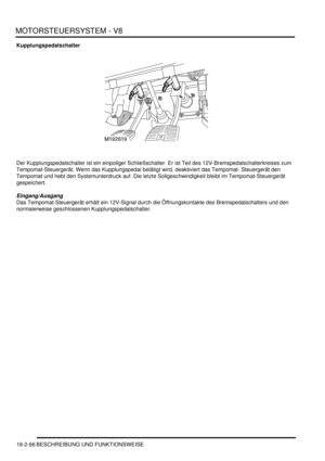 Page 526MOTORSTEUERSYSTEM - V8
18-2-66 BESCHREIBUNG UND FUNKTIONSWEISE
Kupplungspedalschalter
Der Kupplungspedalschalter ist ein einpoliger Schließschalter. Er ist Teil des 12V-Bremspedalschalterkreises zum 
Tempomat-Steuergerät. Wenn das Kupplungspedal betätigt wird, deaktiviert das Tempomat- Steuergerät den 
Tempomat und hebt den Systemunterdruck auf. Die letzte Sollgeschwindigkeit bleibt im Tempomat-Steuergerät 
gespeichert.  
Eingang/Ausgang
Das Tempomat-Steuergerät erhält ein 12V-Signal durch die...