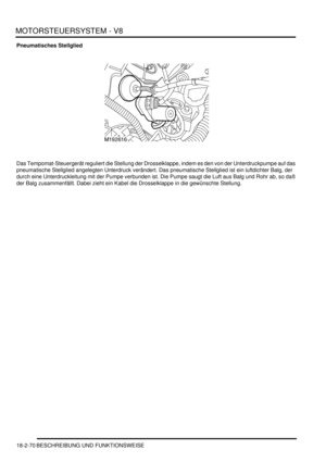 Page 530MOTORSTEUERSYSTEM - V8
18-2-70 BESCHREIBUNG UND FUNKTIONSWEISE
Pneumatisches Stellglied
Das Tempomat-Steuergerät reguliert die Stellung der Drosselklappe, indem es den von der Unterdruckpumpe auf das 
pneumatische Stellglied angelegten Unterdruck verändert. Das pneumatische Stellglied ist ein luftdichter Balg, der 
durch eine Unterdruckleitung mit der Pumpe verbunden ist. Die Pumpe saugt die Luft aus Balg und Rohr ab, so daß 
der Balg zusammenfällt. Dabei zieht ein Kabel die Drosselklappe in die...