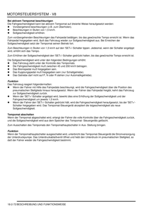 Page 532MOTORSTEUERSYSTEM - V8
18-2-72 BESCHREIBUNG UND FUNKTIONSWEISE
Bei aktivem Tempomat beschleunigen
Die Fahrgeschwindigkeit kann bei aktivem Tempomat auf dreierlei Weise heraufgesetzt werden:  
Vorübergehend beschleunigen (z.B. zum Überholen).  
Beschleunigen in Stufen von 1,5 km/h.  
Sollgeschwindigkeit erhöhen.  
Zum vorübergehenden Beschleunigen das Fahrpedal betätigen, bis das gewünschte Tempo erreicht ist. Wenn das 
Fahrpedal freigegeben wird, läuft das Fahrzeug wieder zur Sollgeschwindigkeit aus....