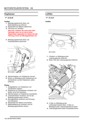 Page 540MOTORSTEUERSYSTEM - V8
18-2-80 REPARATUREN
Klopfsensor
	
Ausbau
1.Befestigungselemente lösen und 
Batterieabdeckung entfernen.  
2.Massekabel der Batterie abklemmen.  
3.Fahrzeug vorn anheben.  
Warnung: Arbeiten Sie nicht unter dem 
Fahrzeug, wenn es nur durch einen 
Wagenheber abgestützt ist. Setzen Sie das 
Fahrzeug immer auf Montageständern ab.  
4.Befestigungselemente lösen und 
Unterbodenblech abnehmen.  
5.Mehrfachstecker von Klopfsensor trennen.  
6.Mutter zur Befestigung des...