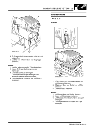 Page 541MOTORSTEUERSYSTEM - V8
REPARATUREN 18-2-81
5.O-Ring von Luftmengenmesser entfernen und 
wegwerfen.  
6.Luftfilter von 3 Tüllen lösen und Baugruppe 
entfernen.  
Einbau
1.Luftfilter anbringen und in Tüllen befestigen.  
2.Neuen O-Ring an Luftmengenmesser 
montieren.  
3.Luftansaugschlauch anbringen, 
Luftmengenmesserclips befestigen und 
Ansaugschlauchschellen festziehen.  
4.Luftansaugkanal montieren und mit Muttern 
befestigen.  
Luftfiltereinsatz
		
Ausbau
1.2 Clips lösen und Luftmengenmesser...