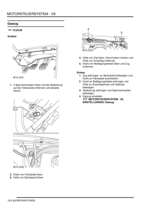 Page 542MOTORSTEUERSYSTEM - V8
18-2-82 REPARATUREN
Gaszug
		
Ausbau
1.3 Spannschrauben lösen und die Abdeckung 
auf der Fahrerseite entfernen und beiseite 
führen.  
2.Draht von Fahrpedal lösen.  
3.Hülle von Spritzwand lösen.  4.Hülle von Clip lösen, Klemmuttern lockern und 
Hülle von Anschlag entfernen.  
5.Draht von Betätigungshebel lösen und Zug 
entfernen.  
Einbau
1.Zug anbringen, an Spritzwand befestigen und 
Draht an Fahrpedal anschließen.  
2.Draht an Betätigungshebel anbringen und 
Hülle an...