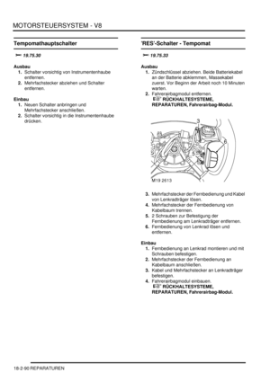 Page 550MOTORSTEUERSYSTEM - V8
18-2-90 REPARATUREN
Tempomathauptschalter

	
Ausbau
1.Schalter vorsichtig von Instrumentenhaube 
entfernen.  
2.Mehrfachstecker abziehen und Schalter 
entfernen.  
Einbau
1.Neuen Schalter anbringen und 
Mehrfachstecker anschließen.  
2.Schalter vorsichtig in die Instrumentenhaube 
drücken.  
’RES’-Schalter - Tempomat


Ausbau
1.Zündschlüssel abziehen. Beide Batteriekabel 
an der Batterie abklemmen, Massekabel 
zuerst. Vor Beginn der Arbeit noch 10 Minuten...