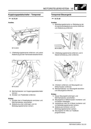 Page 551MOTORSTEUERSYSTEM - V8
REPARATUREN 18-2-91
Kupplungspedalschalter - Tempomat



Ausbau
1.3 Befestigungselemente entfernen und untere 
Abdeckung auf der Fahrerseite beiseite führen.  
2.Mehrfachstecker von Kupplungspedalschalter 
trennen.  
3.Schalter von Pedalhalter entfernen.  
Einbau
1.Schalter fest in Pedalhaltersitz einrücken und 
Mehrfachstecker anschließen.  
2.Abdeckung unten anbringen und mit 
Befestigungselementen sichern.  
Tempomat-Steuergerät



Ausbau...