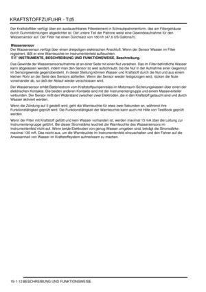 Page 564KRAFTSTOFFZUFUHR - Td5
19-1-12 BESCHREIBUNG UND FUNKTIONSWEISE
Der Kraftstoffilter verfügt über ein austauschbares Filterelement in Schraubpatronenform, das am Filtergehäuse 
durch Gummidichtungen abgedichtet ist. Der untere Teil der Patrone weist eine Gewindeaufnahme für den 
Wassersensor auf. Der Filter hat einen Durchsatz von 180 l/h (47,6 US Gallons/h).  
Wassersensor
Der Wassersensor verfügt über einen dreipoligen elektrischen Anschluß. Wenn der Sensor Wasser im Filter 
registriert, läßt er eine...