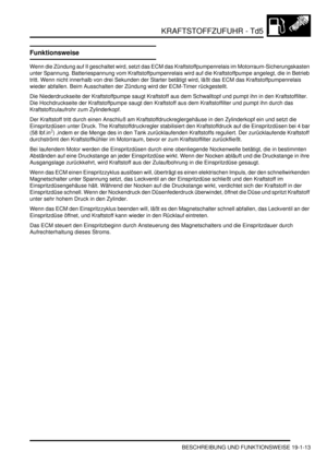 Page 565KRAFTSTOFFZUFUHR - Td5
BESCHREIBUNG UND FUNKTIONSWEISE 19-1-13
Funktionsweise
Wenn die Zündung auf II geschaltet wird, setzt das ECM das Kraftstoffpumpenrelais im Motorraum-Sicherungskasten 
unter Spannung. Batteriespannung vom Kraftstoffpumpenrelais wird auf die Kraftstoffpumpe angelegt, die in Betrieb 
tritt. Wenn nicht innerhalb von drei Sekunden der Starter betätigt wird, läßt das ECM das Kraftstoffpumpenrelais 
wieder abfallen. Beim Ausschalten der Zündung wird der ECM-Timer rückgestellt.  
Die...