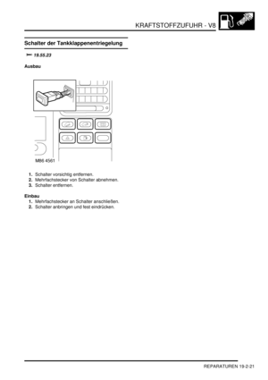 Page 595KRAFTSTOFFZUFUHR - V8
REPARATUREN 19-2-21
Schalter der Tankklappenentriegelung

Ausbau
1.Schalter vorsichtig entfernen.  
2.Mehrfachstecker von Schalter abnehmen.  
3.Schalter entfernen.  
Einbau
1.Mehrfachstecker an Schalter anschließen.  
2.Schalter anbringen und fest eindrücken.   