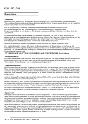 Page 602KÜHLUNG - Td5
26-1-6 BESCHREIBUNG UND FUNKTIONSWEISE
Beschreibung
Allgemeines
Die Kühlung des Dieselmotors arbeitet nach dem Kurzschlußprinzip, d.h. Kühlmittel kann bei geschlossenem 
Thermostat den Motor umströmen und durch die Heizung fließen. Durch Umgehung des Kühlers wird der Heizeffekt 
beschleunigt und der Innenraumkomfort erhöht.  
Eine an einem Gußstück hinter der Servolenkpumpe angeordnete Kühlmittelpumpe wird von der 
Servolenkungpumpe über den Hilfsantriebsriemen mit Kurbelwellendrehzahl...