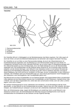 Page 606KÜHLUNG - Td5
26-1-10 BESCHREIBUNG UND FUNKTIONSWEISE
Viskolüfter
1Riemenscheibenantrieb  
2Flügelrad  
3Bimetallspule  
4Gehäuse  
Der Viskolüfter läßt sich in Abhängigkeit von der Betriebstemperatur des Motors regulieren. Der Lüfter saugt Luft 
durch den Kühler und senkt die Motorkühlmitteltemperatur bei stehendem oder langsam fahrendem Fahrzeug.  
Der Viskolüfter ist vorn am Motor an einer Riemenscheibe befestigt, die durch den Hilfsantriebsriemen mit 
Kurbelwellendrehzahl angetrieben wird. Die...