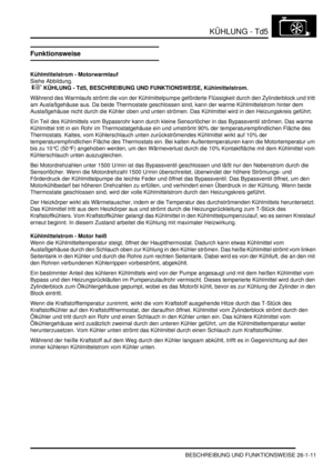 Page 607KÜHLUNG - Td5
BESCHREIBUNG UND FUNKTIONSWEISE 26-1-11
Funktionsweise
Kühlmittelstrom - Motorwarmlauf
Siehe Abbildung.
 
 KÜHLUNG - Td5, BESCHREIBUNG UND FUNKTIONSWEISE, Kühlmittelstrom.  
Während des Warmlaufs strömt die von der Kühlmittelpumpe geförderte Flüssigkeit durch den Zylinderblock und tritt 
am Auslaßgehäuse aus. Da beide Thermostate geschlossen sind, kann der warme Kühlmittelstrom hinter dem 
Auslaßgehäuse nicht durch die Kühler oben und unten strömen. Das Kühlmittel wird in den...