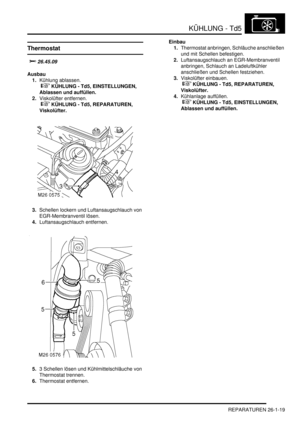 Page 615KÜHLUNG - Td5
REPARATUREN 26-1-19
Thermostat

	
Ausbau
1.Kühlung ablassen.
 
 KÜHLUNG - Td5, EINSTELLUNGEN, 
Ablassen und auffüllen.  
2.Viskolüfter entfernen.
 
 KÜHLUNG - Td5, REPARATUREN, 
Viskolüfter.  
3.Schellen lockern und Luftansaugschlauch von 
EGR-Membranventil lösen.  
4.Luftansaugschlauch entfernen.  
5.3 Schellen lösen und Kühlmittelschläuche von 
Thermostat trennen.  
6.Thermostat entfernen.  Einbau
1.Thermostat anbringen, Schläuche anschließen 
und mit Schellen befestigen....