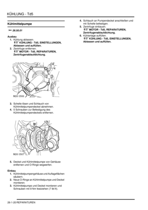 Page 616KÜHLUNG - Td5
26-1-20 REPARATUREN
Kühlmittelpumpe
		
Ausbau
1.Kühlung ablassen.
 
 KÜHLUNG - Td5, EINSTELLUNGEN, 
Ablassen und auffüllen.  
2.Zentrifuge entfernen.
 
 MOTOR - Td5, REPARATUREN, 
Zentrifugenablaufdichtung.  
3.Schelle lösen und Schlauch von 
Kühlmittelpumpendeckel abnehmen.  
4.5 Schrauben zur Befestigung des 
Kühlmittelpumpendeckels entfernen.  
5.Deckel und Kühlmittelpumpe von Gehäuse 
entfernen und O-Ringe wegwerfen.  
Einbau
1.Kühlmittelpumpengehäuse und Auflageflächen...