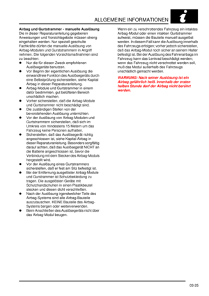 Page 63ALLGEMEINE INFORMATIONEN
03-25
Airbag und Gurtstrammer - manuelle Auslösung
Die in dieser Reparaturanleitung gegebenen 
Anweisungen und Vorsichtsgebote müssen streng 
eingehalten werden. Nur speziell geschulte 
Fachkräfte dürfen die manuelle Auslösung von 
Airbag-Modulen und Gurststrammern in Angriff 
nehmen. Die folgenden Vorsichtsmaßnahmen sind 
zu beachten:  
Nur die für diesen Zweck empfohlenen 
Auslösegeräte benutzen.  
Vor Beginn der eigentlichen Auslösung die 
einwandfreie Funktion des...