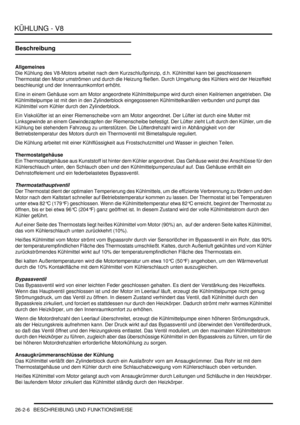 Page 622KÜHLUNG - V8
26-2-6 BESCHREIBUNG UND FUNKTIONSWEISE
Beschreibung
Allgemeines
Die Kühlung des V8-Motors arbeitet nach dem Kurzschlußprinzip, d.h. Kühlmittel kann bei geschlossenem 
Thermostat den Motor umströmen und durch die Heizung fließen. Durch Umgehung des Kühlers wird der Heizeffekt 
beschleunigt und der Innenraumkomfort erhöht.  
Eine in einem Gehäuse vorn am Motor angeordnete Kühlmittelpumpe wird durch einen Keilriemen angetrieben. Die 
Kühlmittelpumpe ist mit den in den Zylinderblock...