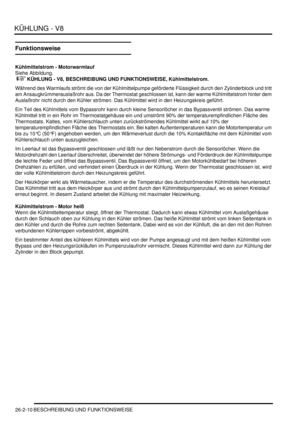 Page 626KÜHLUNG - V8
26-2-10 BESCHREIBUNG UND FUNKTIONSWEISE
Funktionsweise
Kühlmittelstrom - Motorwarmlauf
Siehe Abbildung.
 
 KÜHLUNG - V8, BESCHREIBUNG UND FUNKTIONSWEISE, Kühlmittelstrom.  
Während des Warmlaufs strömt die von der Kühlmittelpumpe geförderte Flüssigkeit durch den Zylinderblock und tritt 
am Ansaugkrümmerauslaßrohr aus. Da der Thermostat geschlossen ist, kann der warme Kühlmittelstrom hinter dem 
Auslaßrohr nicht durch den Kühler strömen. Das Kühlmittel wird in den Heizungskreis geführt....