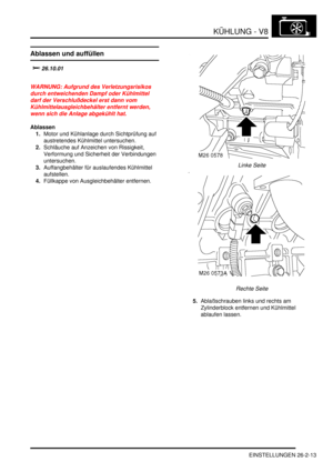 Page 629KÜHLUNG - V8
EINSTELLUNGEN 26-2-13
EINSTELLUN GE N
Ablassen und auffüllen
		
WARNUNG: Aufgrund des Verletzungsrisikos 
durch entweichenden Dampf oder Kühlmittel 
darf der Verschlußdeckel erst dann vom 
Kühlmittelausgleichbehälter entfernt werden, 
wenn sich die Anlage abgekühlt hat.  
Ablassen
1.Motor und Kühlanlage durch Sichtprüfung auf 
austretendes Kühlmittel untersuchen.  
2.Schläuche auf Anzeichen von Rissigkeit, 
Verformung und Sicherheit der Verbindungen 
untersuchen....