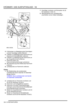 Page 654KRÜMMER- UND AUSPUFFANLAGE - V8
30-2-10 REPARATUREN
4.8 Schrauben zur Befestigung des Querträgers 
und den Querträger selbst entfernen.  
5.2 Muttern zur Befestigung des Flammrohrs am 
Zwischenrohr/Schalldämpfer entfernen.  
6.6 Muttern zur Befestigung des Flammrohrs an 
den Auspuffkrümmern entfernen.  
7.Flammrohr lösen und 
Flammrohrflanschdichtungen aufnehmen.  
8.Mit Unterstützung eines Helfers das Flammrohr 
entfernen.  
9.Lambdasonde von Flammrohr entfernen.  
Einbau
1.Bei Wiedereinbau der...