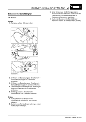 Page 655KRÜMMER- UND AUSPUFFANLAGE - V8
REPARATUREN 30-2-11
Zwischenrohr/Schalldämpfer
		
Ausbau
1.Fahrzeug auf der Bühne anheben.  
2.2 Muttern zur Befestigung der Zwischenrohr-/
Schalldämpfergruppe am Flammrohr 
entfernen.  
3.3 Muttern zur Befestigung der Zwischenrohr-/
Schalldämpfergruppe am Endrohr entfernen.  
4.Zwischenrohr/Schalldämpfer von Halterungen 
lösen und Zwischenrohr/Schalldämpfer 
entfernen.  
5.Dichtung zwischen Zwischenrohr/
Schalldämpfer und Endrohr aufnehmen.  
Einbau...