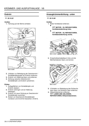 Page 656KRÜMMER- UND AUSPUFFANLAGE - V8
30-2-12 REPARATUREN
Endrohr
		
Ausbau
1.Fahrzeug auf der Bühne anheben.  
2.3 Muttern zur Befestigung der Zwischenrohr-/
Schalldämpfergruppe am Endrohr entfernen.  
3.Endrohr von Halterung lösen und entfernen.  
4.Dichtung zwischen Zwischenrohr/
Schalldämpfer und Endrohr aufnehmen.  
Einbau
1.Auflageflächen von Schalldämpfer und 
Endrohr säubern.  
2.Endrohr anbringen und an Halterung 
befestigen.  
3.Endrohr mit neuer Dichtung an Zwischenrohr/
Schalldämpfer...