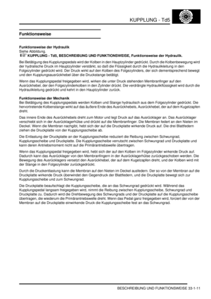 Page 675KUPPLUNG - Td5
BESCHREIBUNG UND FUNKTIONSWEISE 33-1-11
Funktionsweise
Funktionsweise der Hydraulik
Siehe Abbildung.
 
 KUPPLUNG - Td5, BESCHREIBUNG UND FUNKTIONSWEISE, Funktionsweise der Hydraulik.  
Bei Betätigung des Kupplungspedals wird der Kolben in den Hauptzylinder gedrückt. Durch die Kolbenbewegung wird 
der hydralische Druck im Hauptzylinder verstärkt, so daß die Flüssigkeit durch die Hydraulikleitung in den 
Folgezylinder gedrückt wird. Der Druck wirkt auf den Kolben des Folgezylinders, der...