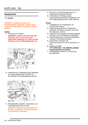 Page 680KUPPLUNG - Td5
33-1-16 REPARATUREN
Hauptzylinder
		
VORSICHT: Lackpartien werden von 
Bremsflüssigkeit angegriffen. Spritzer sofort 
entfernen und die Stelle mit sauberem Wasser 
säubern.  
Ausbau
1.Fahrzeug vorn anheben.  
WARNUNG: Arbeiten Sie nicht unter dem 
Fahrzeug, wenn es nur durch einen 
Wagenheber abgestützt ist. Setzen Sie das 
Fahrzeug immer auf Montageständern ab.  
2.Federklammer zur Befestigung des Gabelstifts 
am Kupplungspedal lösen und Stift von 
Druckstange und...